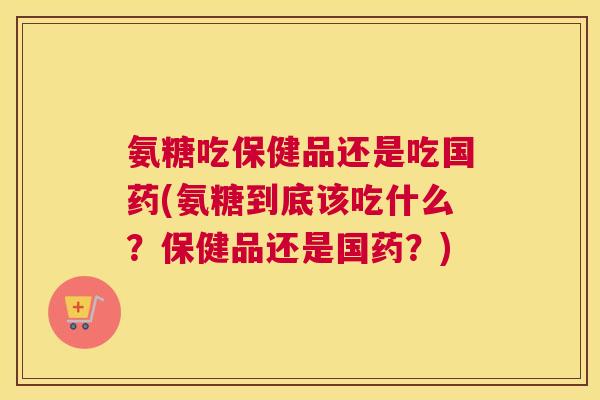 氨糖吃保健品还是吃国药(氨糖到底该吃什么?保健品还是国药?) 氨糖吃保健品还是吃国药(氨糖到底该吃什么?保健品还是国药?)
