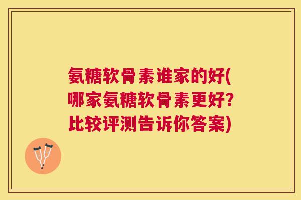 氨糖软骨素谁家的好(哪家氨糖软骨素更好？比较评测告诉你答案)