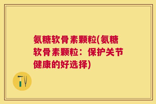 氨糖软骨素颗粒(氨糖软骨素颗粒：保护关节健康的好选择)