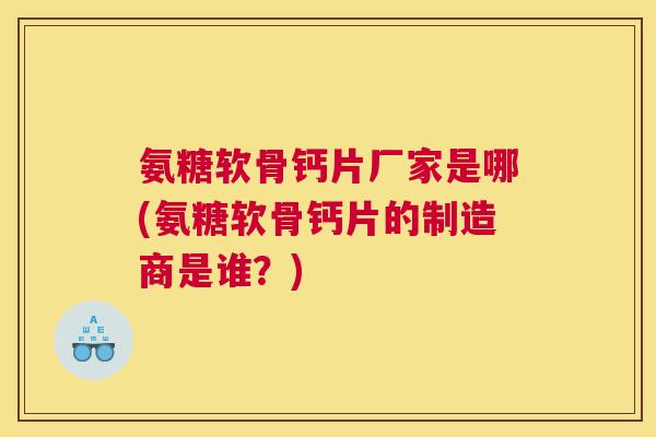 氨糖软骨钙片厂家是哪(氨糖软骨钙片的制造商是谁？)