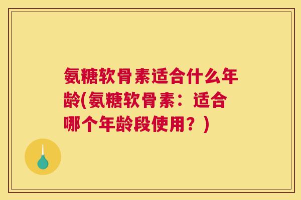 氨糖软骨素适合什么年龄(氨糖软骨素：适合哪个年龄段使用？)