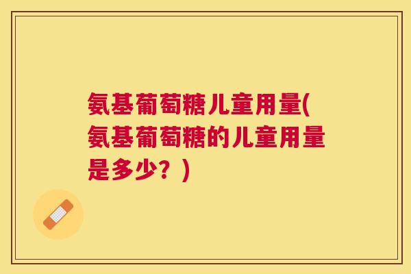 氨基葡萄糖儿童用量(氨基葡萄糖的儿童用量是多少？)