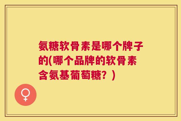 氨糖软骨素是哪个牌子的(哪个品牌的软骨素含氨基葡萄糖？)