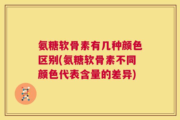 氨糖软骨素有几种颜色区别(氨糖软骨素不同颜色代表含量的差异)