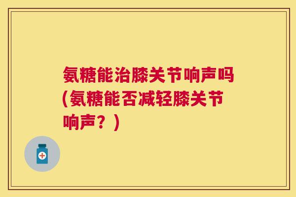 氨糖能治膝关节响声吗(氨糖能否减轻膝关节响声？)