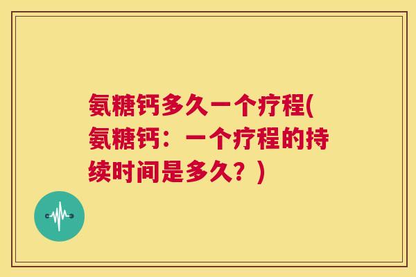 氨糖钙多久一个疗程(氨糖钙：一个疗程的持续时间是多久？)