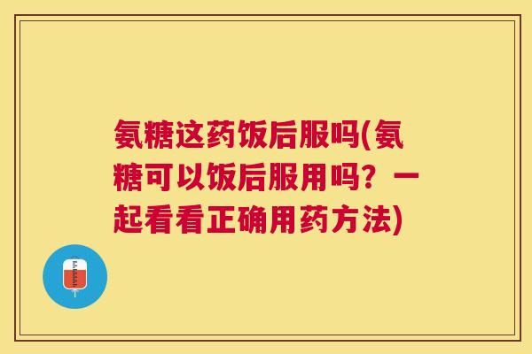氨糖这药饭后服吗(氨糖可以饭后服用吗？一起看看正确用药方法)