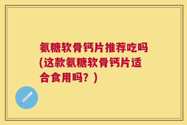 氨糖软骨钙片推荐吃吗(这款氨糖软骨钙片适合食用吗？)