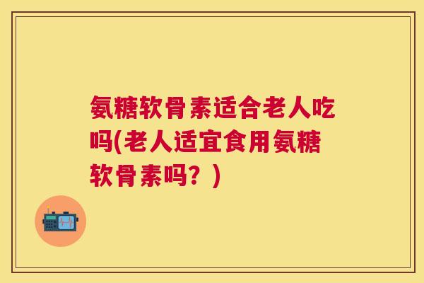 氨糖软骨素适合老人吃吗(老人适宜食用氨糖软骨素吗？)