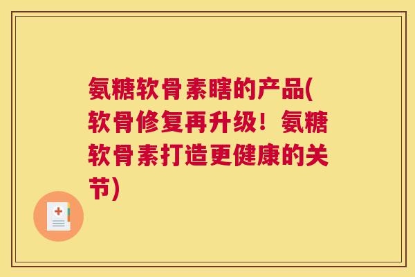 氨糖软骨素瞎的产品(软骨修复再升级！氨糖软骨素打造更健康的关节)
