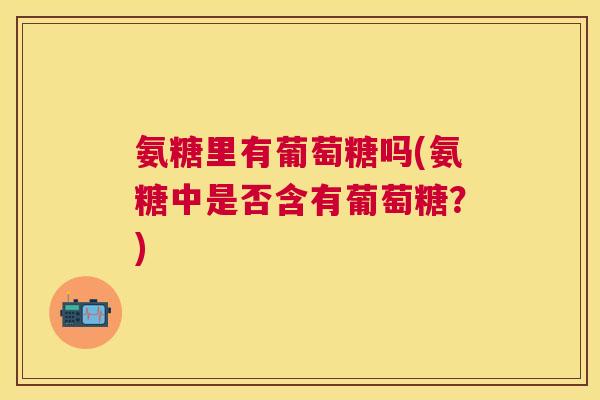 氨糖里有葡萄糖吗(氨糖中是否含有葡萄糖?) 氨糖里有葡萄糖吗(氨糖中是否含有葡萄糖?)