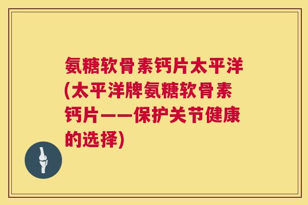 氨糖软骨素钙片太平洋(太平洋牌氨糖软骨素钙片——保护关节健康的选择)