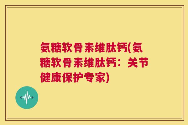 氨糖软骨素维肽钙(氨糖软骨素维肽钙：关节健康保护专家)