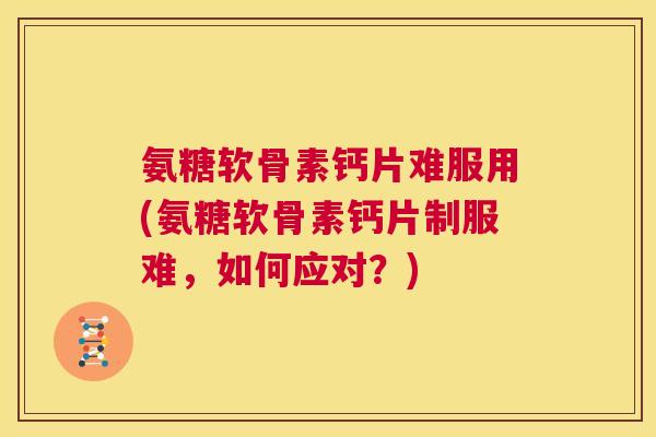 氨糖软骨素钙片难服用(氨糖软骨素钙片制服难,如何应对?) 氨糖软骨素钙片难服用(氨糖软骨素钙片制服难,如何应对?)