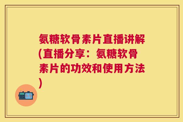 氨糖软骨素片直播讲解(直播分享：氨糖软骨素片的功效和使用方法)