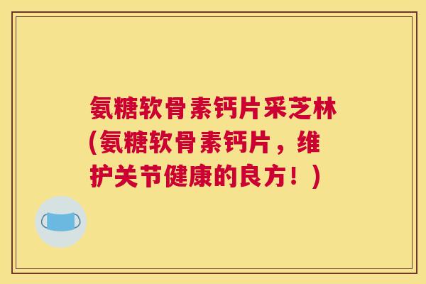 氨糖软骨素钙片采芝林(氨糖软骨素钙片，维护关节健康的良方！)