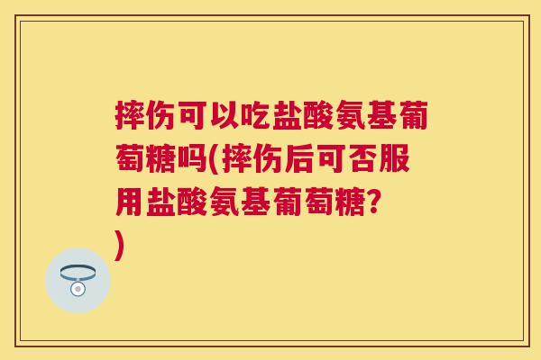 摔伤可以吃盐酸氨基葡萄糖吗(摔伤后可否服用盐酸氨基葡萄糖？ )