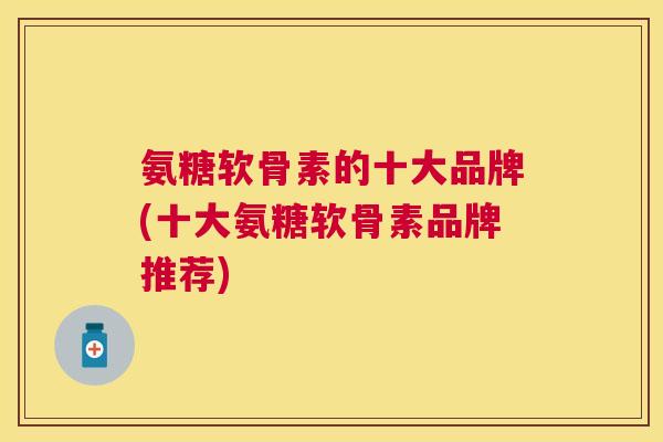 氨糖软骨素的十大品牌(十大氨糖软骨素品牌推荐)