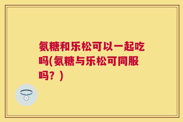 氨糖和乐松可以一起吃吗(氨糖与乐松可同服吗?) 氨糖和乐松可以一起吃吗(氨糖与乐松可同服吗?)