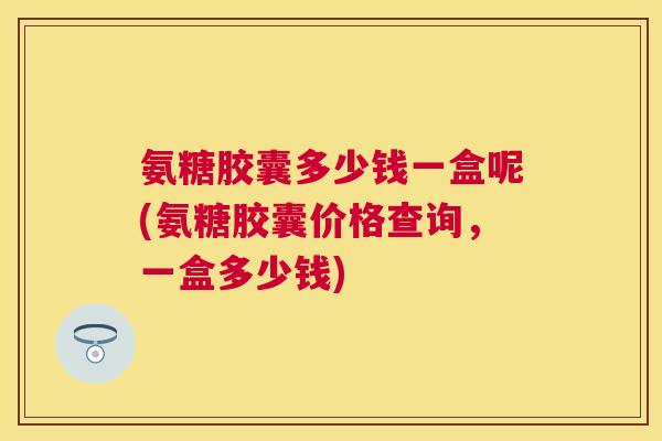 氨糖胶囊多少钱一盒呢(氨糖胶囊价格查询，一盒多少钱)