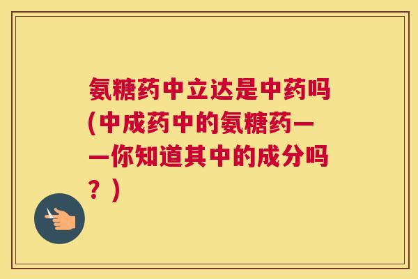 氨糖药中立达是中药吗(中成药中的氨糖药——你知道其中的成分吗？)