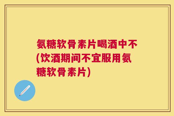 氨糖软骨素片喝酒中不(饮酒期间不宜服用氨糖软骨素片)