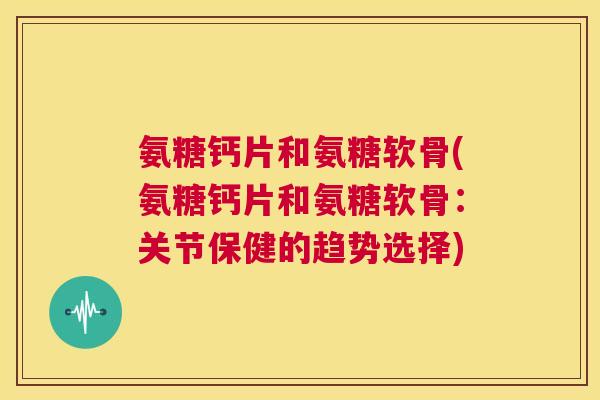 氨糖钙片和氨糖软骨(氨糖钙片和氨糖软骨：关节保健的趋势选择)