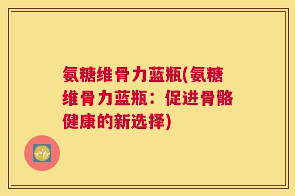 氨糖维骨力蓝瓶(氨糖维骨力蓝瓶：促进骨骼健康的新选择)