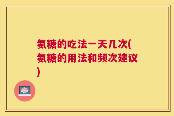 氨糖的吃法一天几次(氨糖的用法和频次建议)