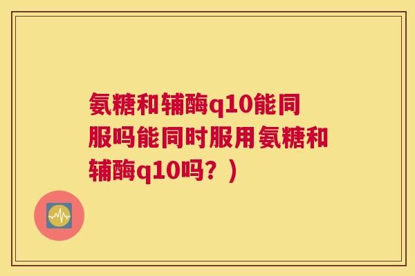 氨糖和辅酶q10能同服吗能同时服用氨糖和辅酶q10吗？)