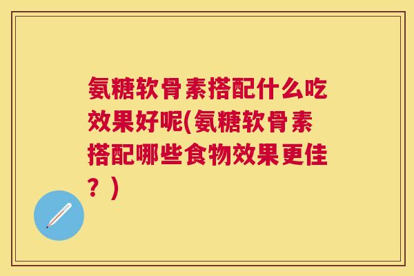 氨糖软骨素搭配什么吃效果好呢(氨糖软骨素搭配哪些食物效果更佳？)