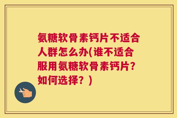 氨糖软骨素钙片不适合人群怎么办(谁不适合服用氨糖软骨素钙片？如何选择？)