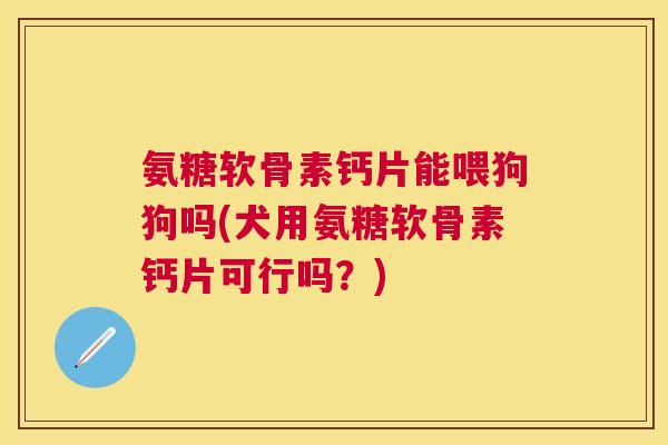 氨糖软骨素钙片能喂狗狗吗(犬用氨糖软骨素钙片可行吗？)