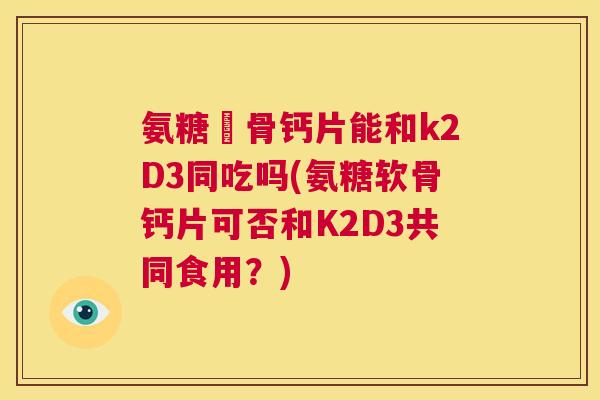 氨糖軟骨钙片能和k2D3同吃吗(氨糖软骨钙片可否和K2D3共同食用？)