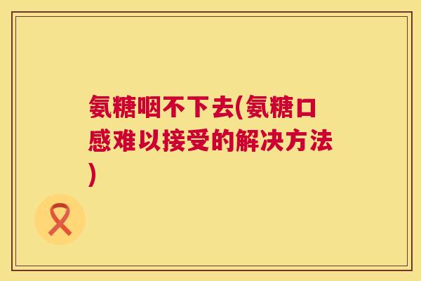 氨糖咽不下去(氨糖口感难以接受的解决方法)
