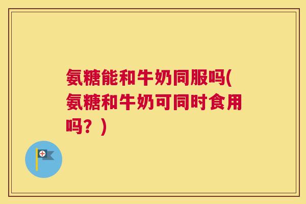 氨糖能和牛奶同服吗(氨糖和牛奶可同时食用吗？)