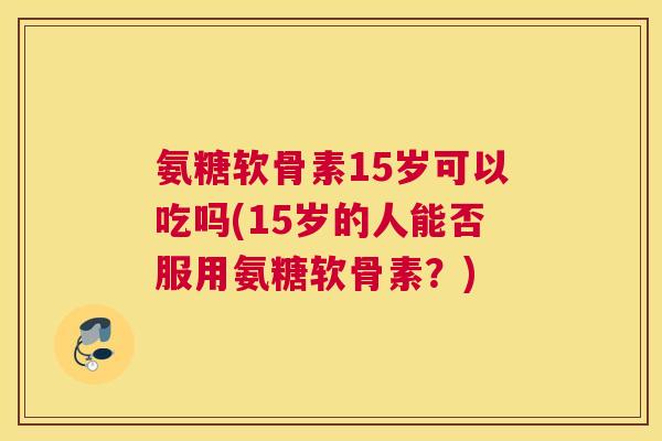 氨糖软骨素15岁可以吃吗(15岁的人能否服用氨糖软骨素？)