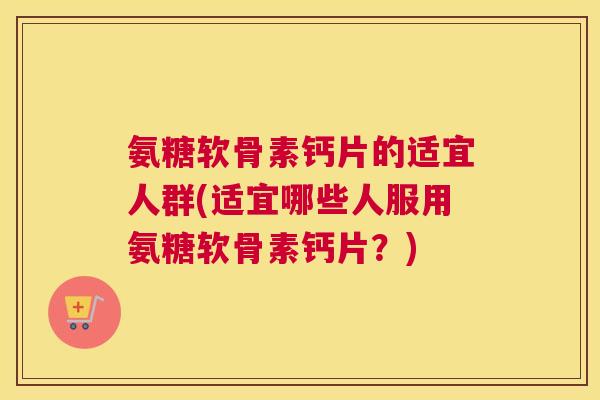 氨糖软骨素钙片的适宜人群(适宜哪些人服用氨糖软骨素钙片？)