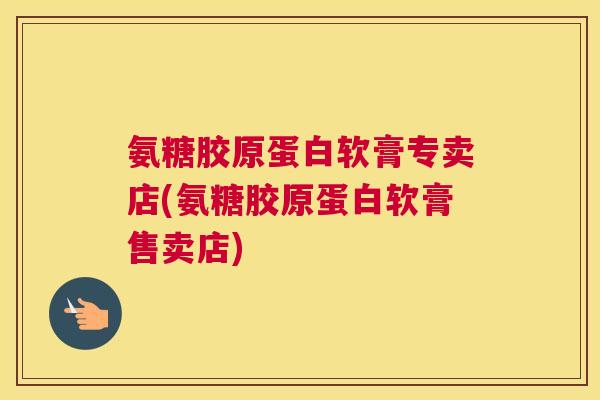 氨糖胶原蛋白软膏专卖店(氨糖胶原蛋白软膏售卖店)
