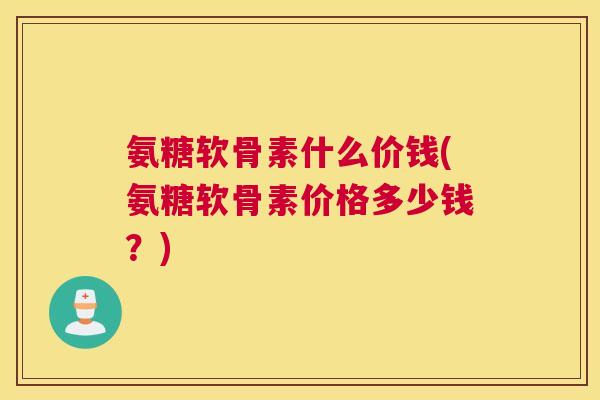 氨糖软骨素什么价钱(氨糖软骨素价格多少钱？)