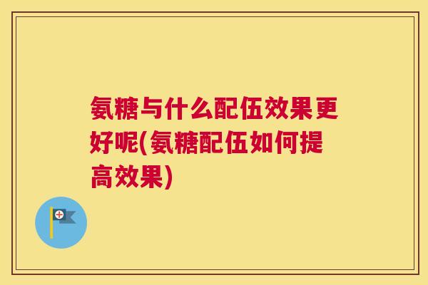 氨糖与什么配伍效果更好呢(氨糖配伍如何提高效果)