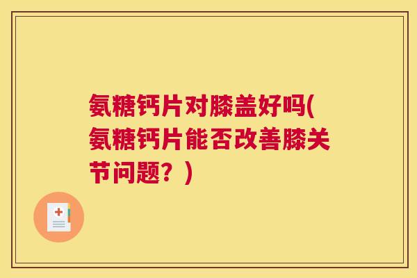 氨糖钙片对膝盖好吗(氨糖钙片能否改善膝关节问题？)