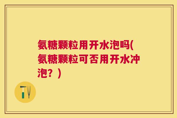 氨糖颗粒用开水泡吗(氨糖颗粒可否用开水冲泡？)