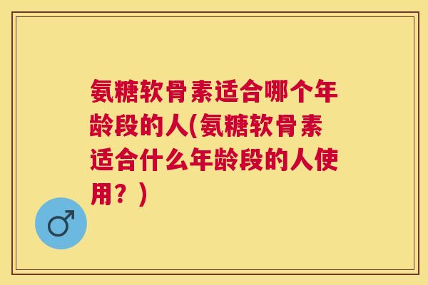氨糖软骨素适合哪个年龄段的人(氨糖软骨素适合什么年龄段的人使用？)