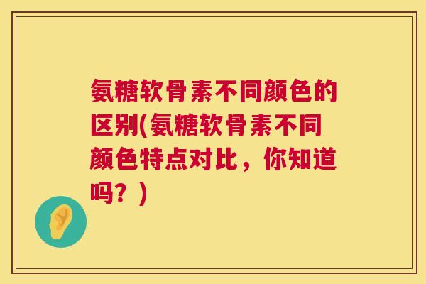 氨糖软骨素不同颜色的区别(氨糖软骨素不同颜色特点对比，你知道吗？)