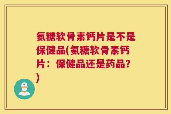 氨糖软骨素钙片是不是保健品(氨糖软骨素钙片：保健品还是药品？)