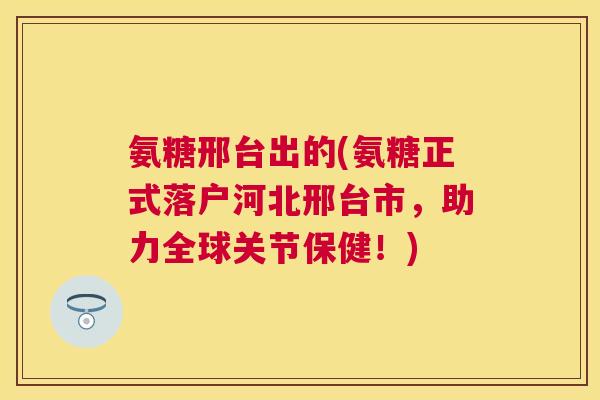氨糖邢台出的(氨糖正式落户河北邢台市，助力全球关节保健！)