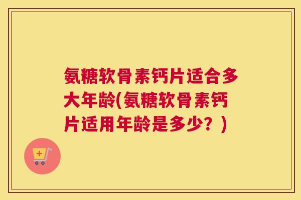 氨糖软骨素钙片适合多大年龄(氨糖软骨素钙片适用年龄是多少？)