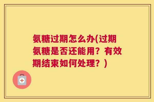 氨糖过期怎么办(过期氨糖是否还能用？有效期结束如何处理？)
