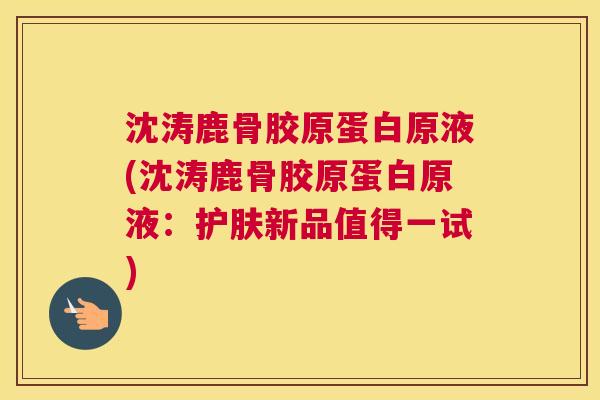 沈涛鹿骨胶原蛋白原液(沈涛鹿骨胶原蛋白原液：护肤新品值得一试)